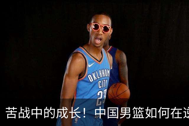苦战中的成长！中国男篮如何在逆境中找到胜利之道